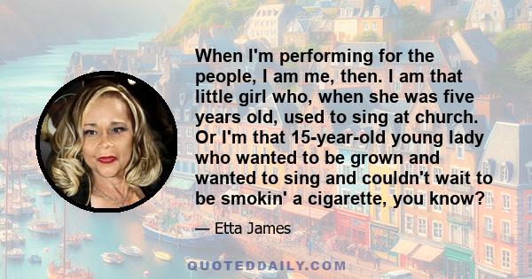 When I'm performing for the people, I am me, then. I am that little girl who, when she was five years old, used to sing at church. Or I'm that 15-year-old young lady who wanted to be grown and wanted to sing and