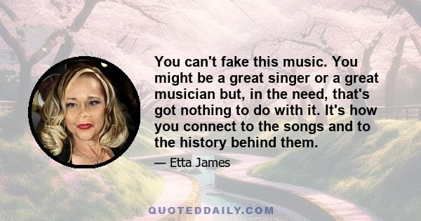 You can't fake this music. You might be a great singer or a great musician but, in the need, that's got nothing to do with it. It's how you connect to the songs and to the history behind them.