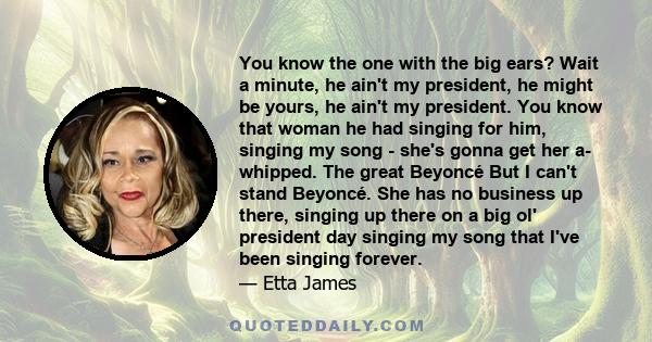 You know the one with the big ears? Wait a minute, he ain't my president, he might be yours, he ain't my president. You know that woman he had singing for him, singing my song - she's gonna get her a- whipped. The great 