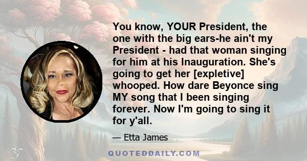 You know, YOUR President, the one with the big ears-he ain't my President - had that woman singing for him at his Inauguration. She's going to get her [expletive] whooped. How dare Beyonce sing MY song that I been