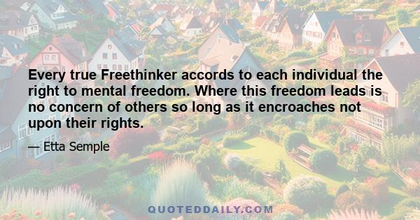 Every true Freethinker accords to each individual the right to mental freedom. Where this freedom leads is no concern of others so long as it encroaches not upon their rights.