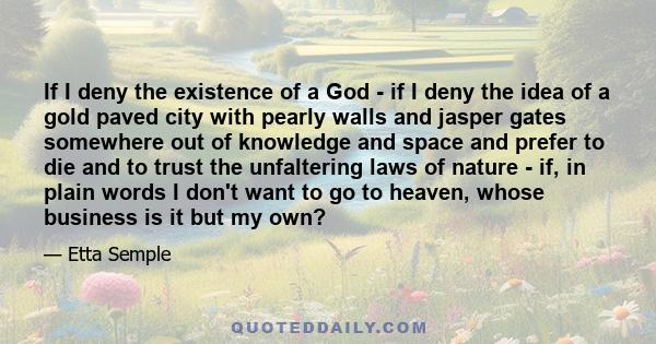 If I deny the existence of a God - if I deny the idea of a gold paved city with pearly walls and jasper gates somewhere out of knowledge and space and prefer to die and to trust the unfaltering laws of nature - if, in