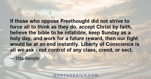 If those who oppose Freethought did not strive to force all to think as they do, accept Christ by faith, believe the bible to be infallible, keep Sunday as a holy day, and work for a future reward, then our fight would