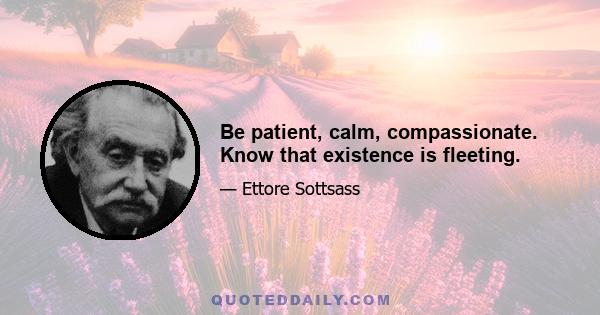 Be patient, calm, compassionate. Know that existence is fleeting.