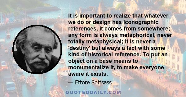 It is important to realize that whatever we do or design has iconographic references, it comes from somewhere; any form is always metaphorical, never totally metaphysical; it is never a 'destiny' but always a fact with