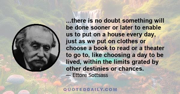 ...there is no doubt something will be done sooner or later to enable us to put on a house every day, just as we put on clothes or choose a book to read or a theater to go to, like choosing a day to be lived, within the 