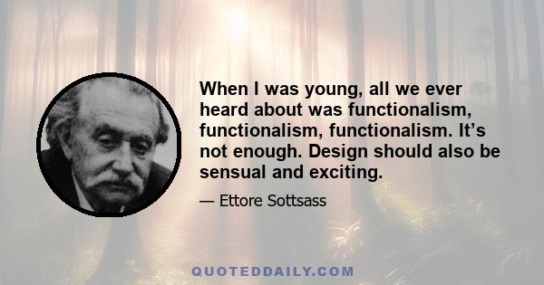 When I was young, all we ever heard about was functionalism, functionalism, functionalism. It’s not enough. Design should also be sensual and exciting.