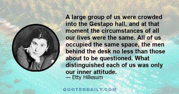 A large group of us were crowded into the Gestapo hall, and at that moment the circumstances of all our lives were the same. All of us occupied the same space, the men behind the desk no less than those about to be