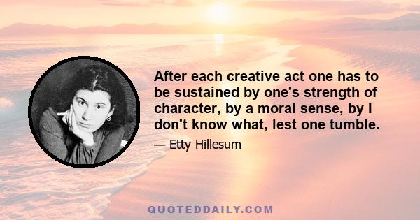 After each creative act one has to be sustained by one's strength of character, by a moral sense, by I don't know what, lest one tumble.