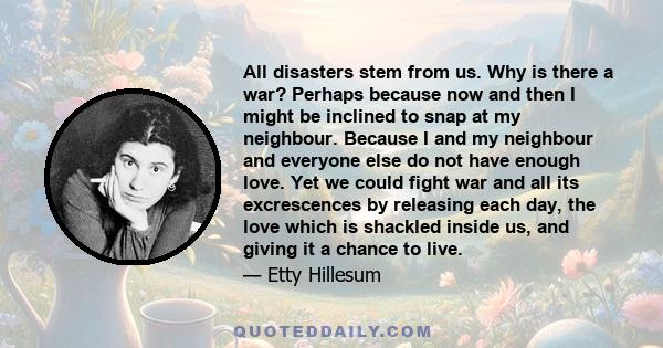 All disasters stem from us. Why is there a war? Perhaps because now and then I might be inclined to snap at my neighbour. Because I and my neighbour and everyone else do not have enough love. Yet we could fight war and