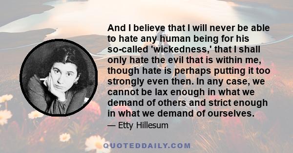 And I believe that I will never be able to hate any human being for his so-called 'wickedness,' that I shall only hate the evil that is within me, though hate is perhaps putting it too strongly even then. In any case,