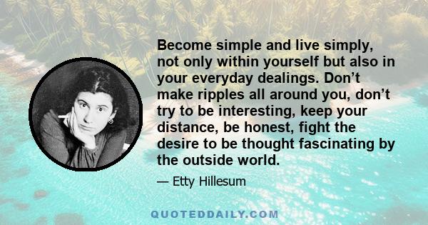 Become simple and live simply, not only within yourself but also in your everyday dealings. Don’t make ripples all around you, don’t try to be interesting, keep your distance, be honest, fight the desire to be thought