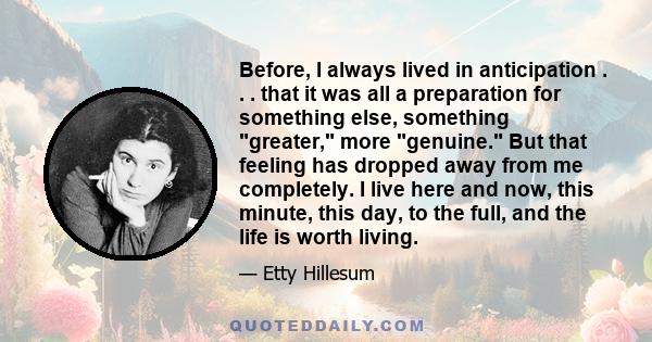 Before, I always lived in anticipation . . . that it was all a preparation for something else, something greater, more genuine. But that feeling has dropped away from me completely. I live here and now, this minute,