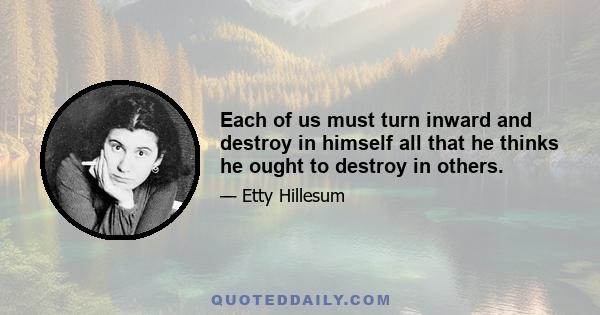 Each of us must turn inward and destroy in himself all that he thinks he ought to destroy in others.