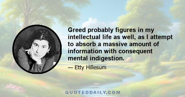 Greed probably figures in my intellectual life as well, as I attempt to absorb a massive amount of information with consequent mental indigestion.