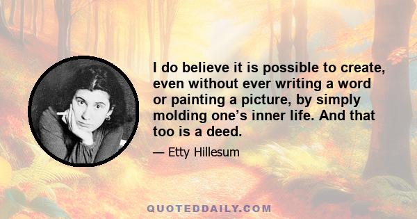 I do believe it is possible to create, even without ever writing a word or painting a picture, by simply molding one’s inner life. And that too is a deed.