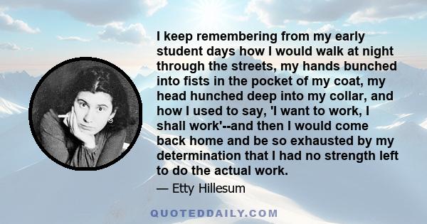 I keep remembering from my early student days how I would walk at night through the streets, my hands bunched into fists in the pocket of my coat, my head hunched deep into my collar, and how I used to say, 'I want to