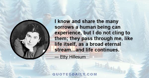 I know and share the many sorrows a human being can experience, but I do not cling to them; they pass through me, like life itself, as a broad eternal stream...and life continues.