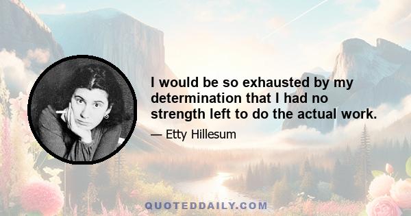 I would be so exhausted by my determination that I had no strength left to do the actual work.