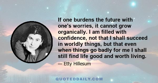 If one burdens the future with one's worries, it cannot grow organically. I am filled with confidence, not that I shall succeed in worldly things, but that even when things go badly for me I shall still find life good