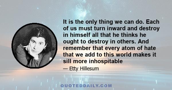 It is the only thing we can do. Each of us must turn inward and destroy in himself all that he thinks he ought to destroy in others. And remember that every atom of hate that we add to this world makes it sill more