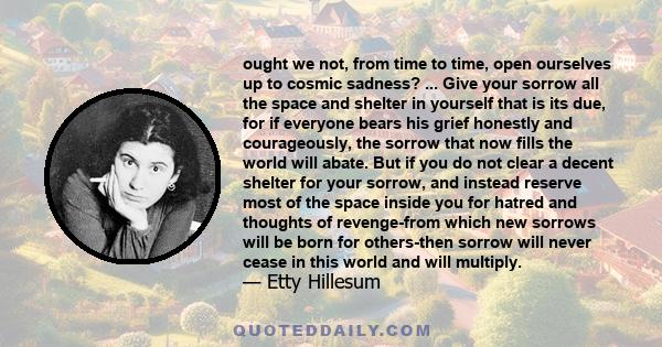 ought we not, from time to time, open ourselves up to cosmic sadness? ... Give your sorrow all the space and shelter in yourself that is its due, for if everyone bears his grief honestly and courageously, the sorrow