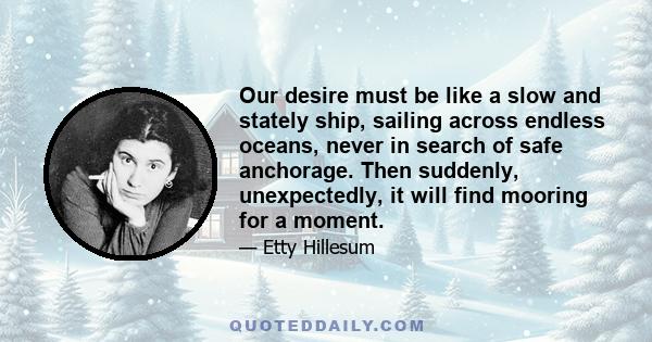 Our desire must be like a slow and stately ship, sailing across endless oceans, never in search of safe anchorage. Then suddenly, unexpectedly, it will find mooring for a moment.