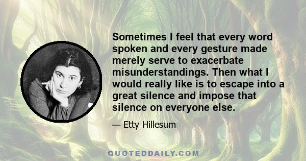 Sometimes I feel that every word spoken and every gesture made merely serve to exacerbate misunderstandings. Then what I would really like is to escape into a great silence and impose that silence on everyone else.