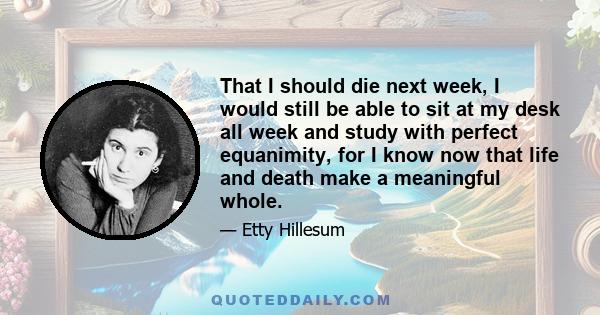 That I should die next week, I would still be able to sit at my desk all week and study with perfect equanimity, for I know now that life and death make a meaningful whole.