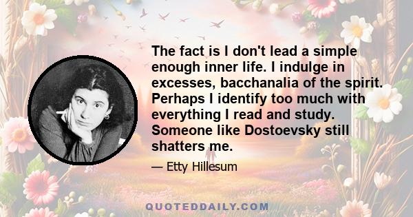 The fact is I don't lead a simple enough inner life. I indulge in excesses, bacchanalia of the spirit. Perhaps I identify too much with everything I read and study. Someone like Dostoevsky still shatters me.