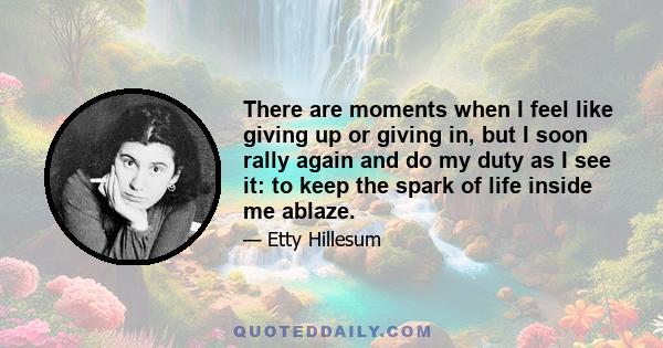 There are moments when I feel like giving up or giving in, but I soon rally again and do my duty as I see it: to keep the spark of life inside me ablaze.