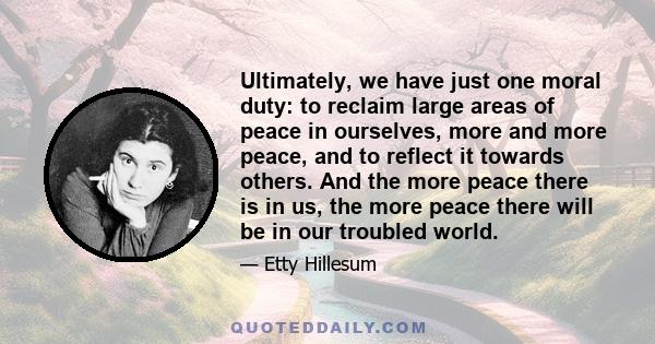 Ultimately, we have just one moral duty: to reclaim large areas of peace in ourselves, more and more peace, and to reflect it towards others. And the more peace there is in us, the more peace there will be in our