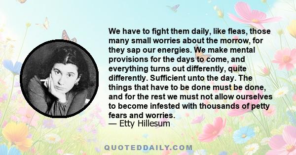 We have to fight them daily, like fleas, those many small worries about the morrow, for they sap our energies. We make mental provisions for the days to come, and everything turns out differently, quite differently.