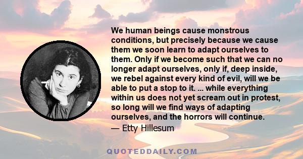 We human beings cause monstrous conditions, but precisely because we cause them we soon learn to adapt ourselves to them. Only if we become such that we can no longer adapt ourselves, only if, deep inside, we rebel