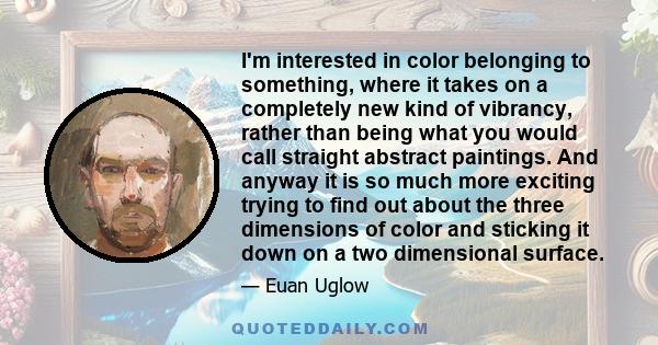 I'm interested in color belonging to something, where it takes on a completely new kind of vibrancy, rather than being what you would call straight abstract paintings. And anyway it is so much more exciting trying to