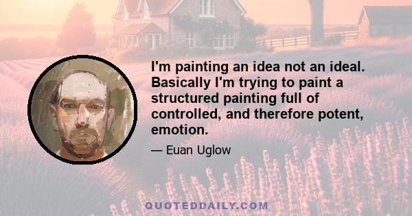 I'm painting an idea not an ideal. Basically I'm trying to paint a structured painting full of controlled, and therefore potent, emotion.