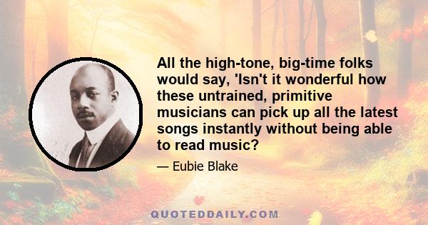 All the high-tone, big-time folks would say, 'Isn't it wonderful how these untrained, primitive musicians can pick up all the latest songs instantly without being able to read music?