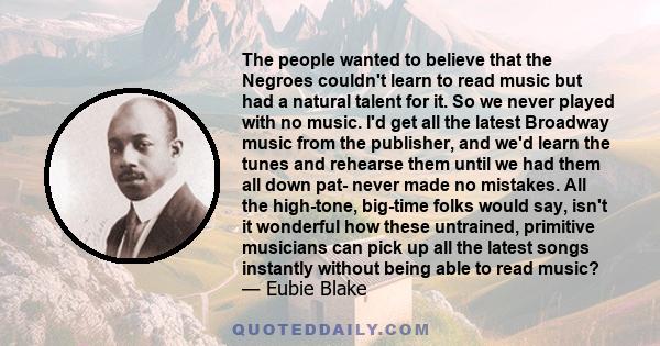 The people wanted to believe that the Negroes couldn't learn to read music but had a natural talent for it. So we never played with no music. I'd get all the latest Broadway music from the publisher, and we'd learn the