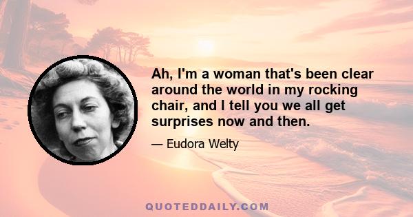 Ah, I'm a woman that's been clear around the world in my rocking chair, and I tell you we all get surprises now and then.