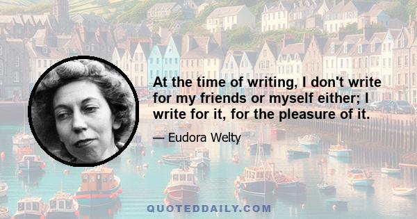 At the time of writing, I don't write for my friends or myself either; I write for it, for the pleasure of it.