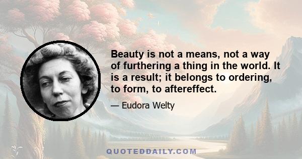 Beauty is not a means, not a way of furthering a thing in the world. It is a result; it belongs to ordering, to form, to aftereffect.