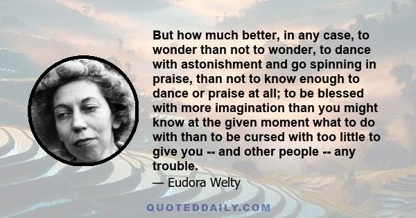 But how much better, in any case, to wonder than not to wonder, to dance with astonishment and go spinning in praise, than not to know enough to dance or praise at all; to be blessed with more imagination than you might 