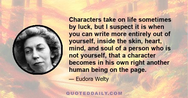 Characters take on life sometimes by luck, but I suspect it is when you can write more entirely out of yourself, inside the skin, heart, mind, and soul of a person who is not yourself, that a character becomes in his