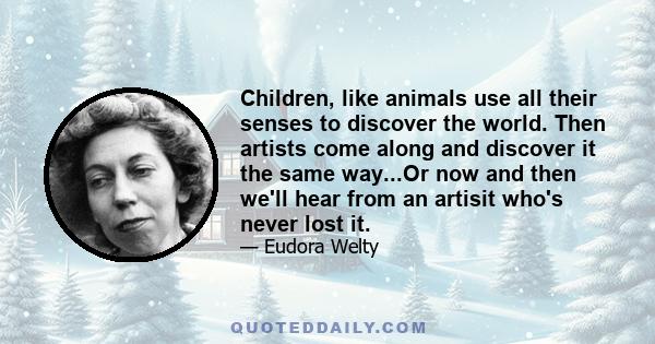 Children, like animals use all their senses to discover the world. Then artists come along and discover it the same way...Or now and then we'll hear from an artisit who's never lost it.