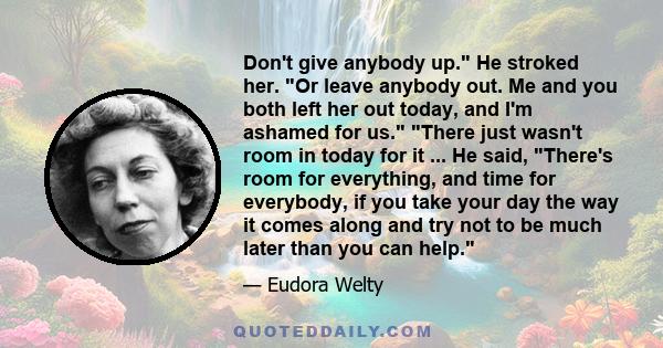 Don't give anybody up. He stroked her. Or leave anybody out. Me and you both left her out today, and I'm ashamed for us. There just wasn't room in today for it ... He said, There's room for everything, and time for