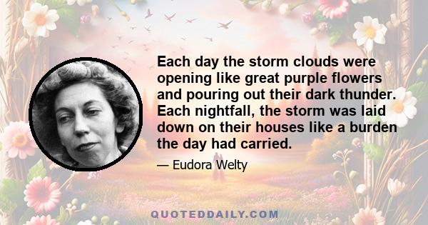 Each day the storm clouds were opening like great purple flowers and pouring out their dark thunder. Each nightfall, the storm was laid down on their houses like a burden the day had carried.