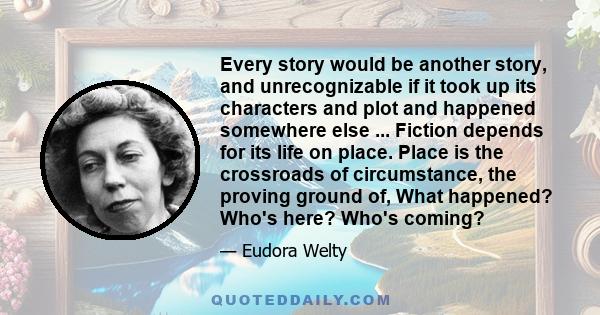 Every story would be another story, and unrecognizable if it took up its characters and plot and happened somewhere else ... Fiction depends for its life on place. Place is the crossroads of circumstance, the proving