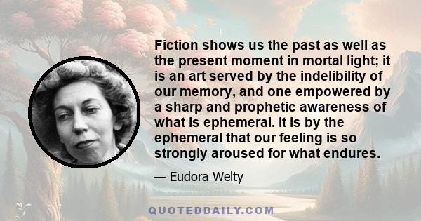 Fiction shows us the past as well as the present moment in mortal light; it is an art served by the indelibility of our memory, and one empowered by a sharp and prophetic awareness of what is ephemeral. It is by the