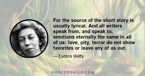 For the source of the short story is usually lyrical. And all writers speak from, and speak to, emotions eternally the same in all of us: love, pity, terror do not show favorites or leave any of us out.