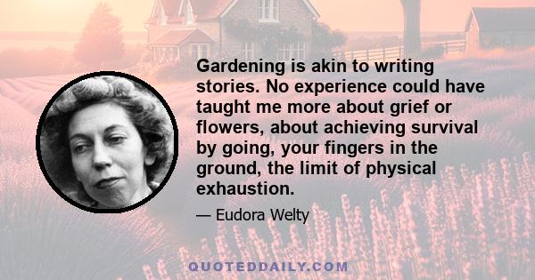 Gardening is akin to writing stories. No experience could have taught me more about grief or flowers, about achieving survival by going, your fingers in the ground, the limit of physical exhaustion.